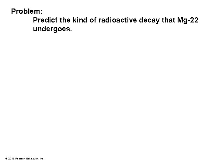 Problem: Predict the kind of radioactive decay that Mg-22 undergoes. © 2013 Pearson Education,
