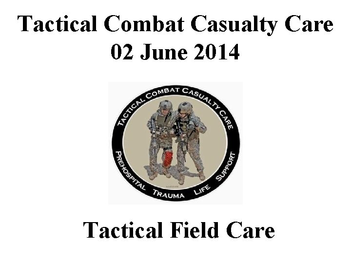 Tactical Combat Casualty Care 02 June 2014 Tactical Field Care 