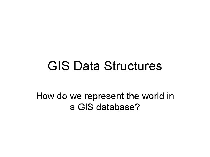 GIS Data Structures How do we represent the world in a GIS database? 