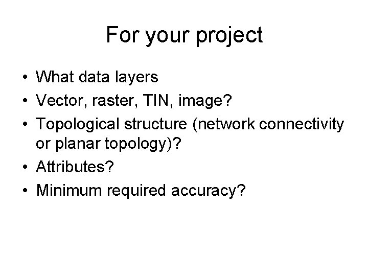 For your project • What data layers • Vector, raster, TIN, image? • Topological