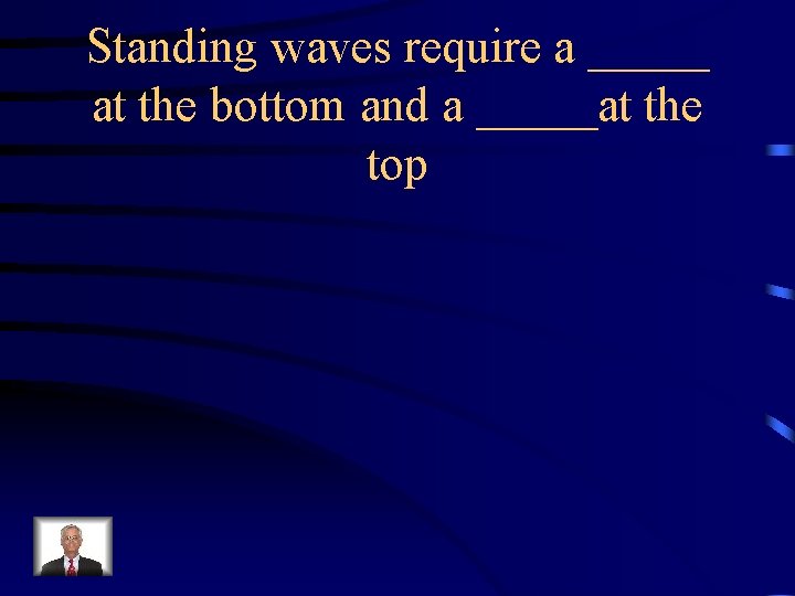 Standing waves require a _____ at the bottom and a _____at the top 