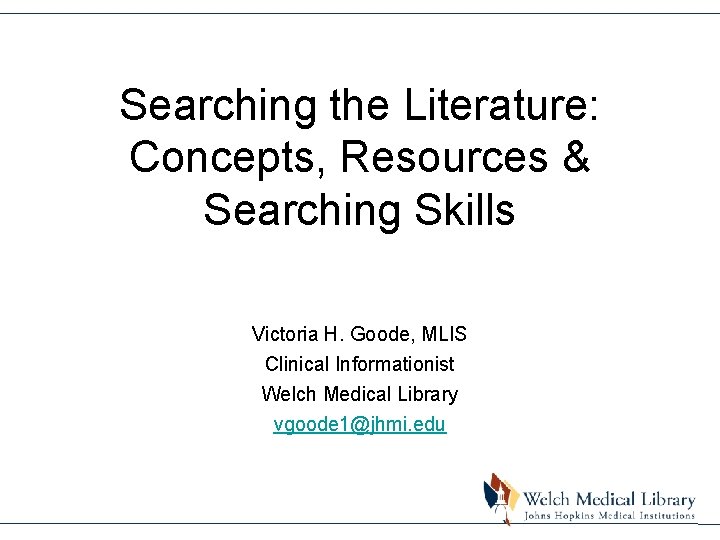 Searching the Literature: Concepts, Resources & Searching Skills Victoria H. Goode, MLIS Clinical Informationist