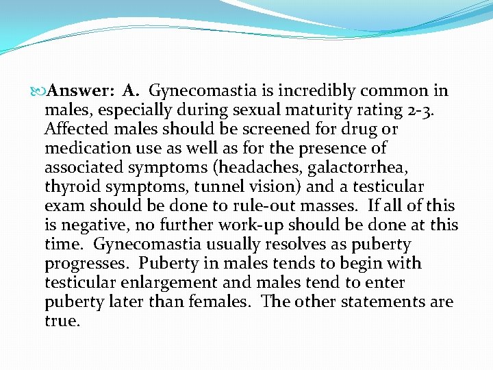 Answer: A. Gynecomastia is incredibly common in males, especially during sexual maturity rating Answer: A. Gynecomastia is incredibly common in males, especially during sexual maturity rating