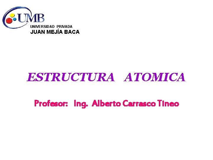 UNIVERSIDAD PRIVADA JUAN MEJÍA BACA ESTRUCTURA ATOMICA Profesor: Ing. Alberto Carrasco Tineo 