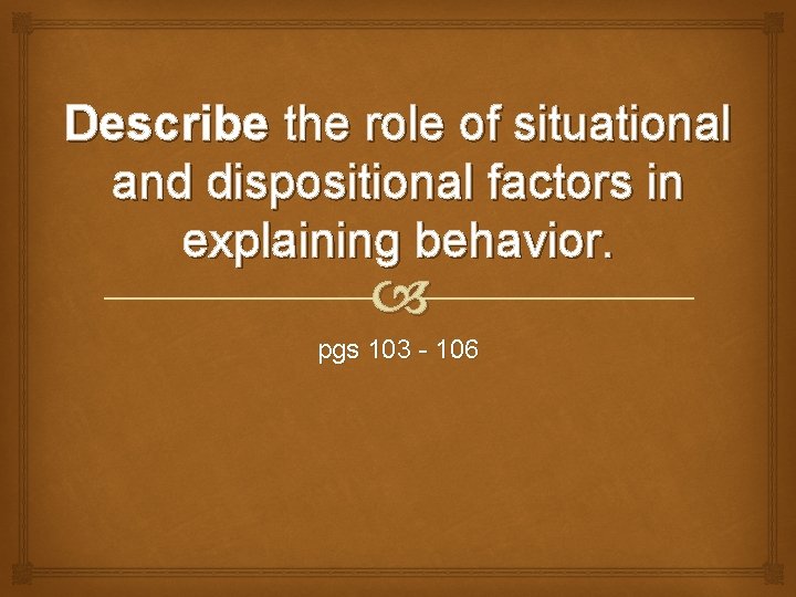 Describe the role of situational and dispositional factors in explaining behavior. pgs 103 -