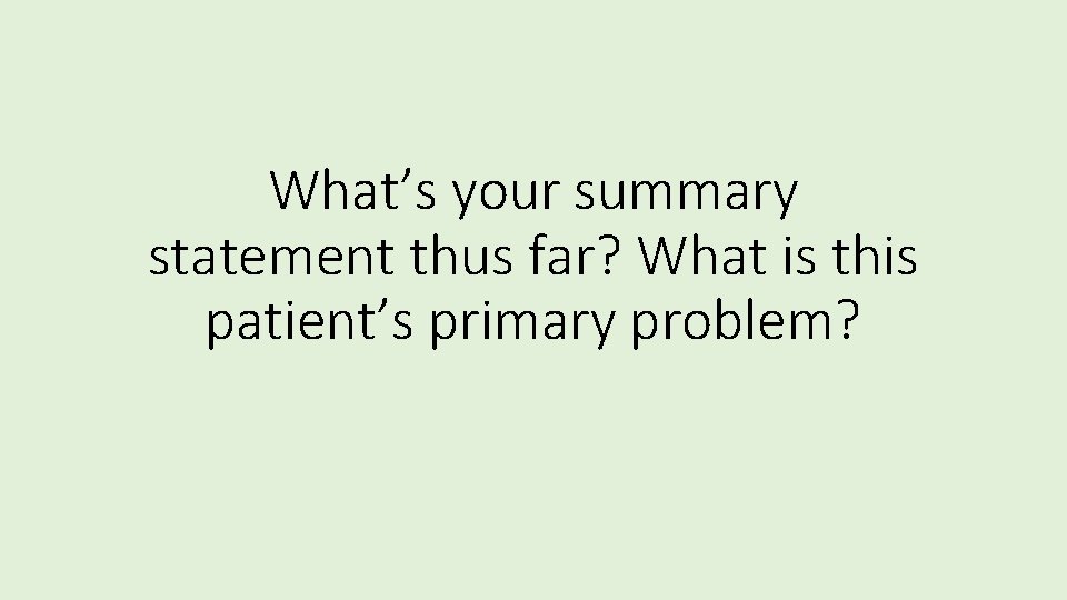 What’s your summary statement thus far? What is this patient’s primary problem? 