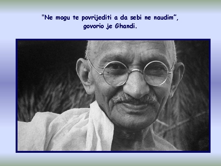 "Ne mogu te povrijediti a da sebi ne naudim”, govorio je Ghandi. 