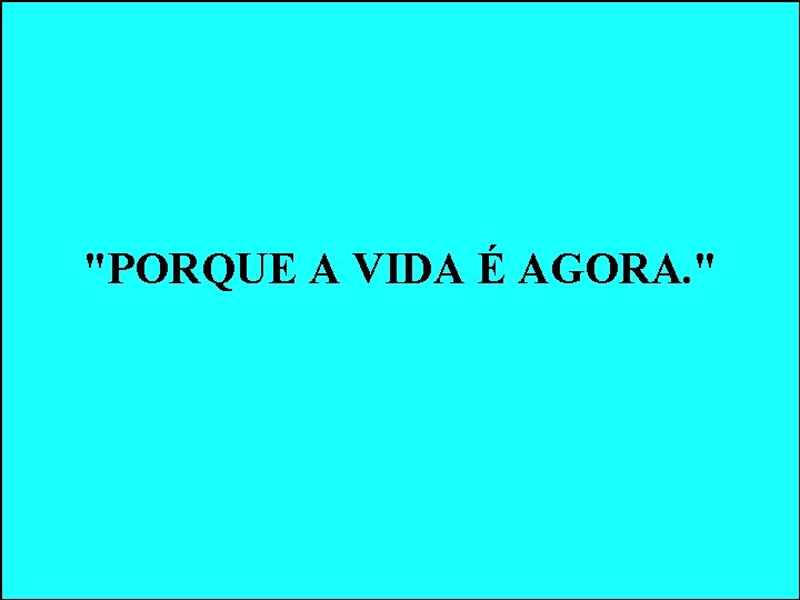 "PORQUE A VIDA É AGORA. " "PORQUE A VIDA É AGORA. "