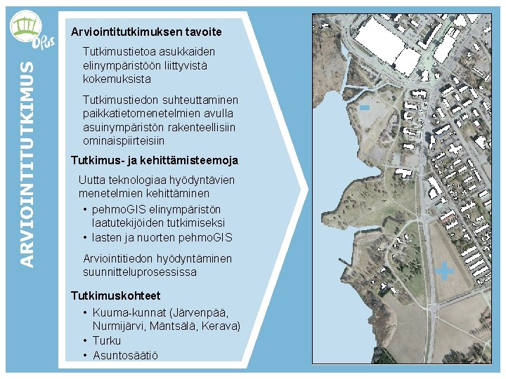 ARVIOINTITUTKIMUS Arviointitutkimuksen tavoite Tutkimustietoa asukkaiden elinympäristöön liittyvistä kokemuksista Tutkimustiedon suhteuttaminen paikkatietomenetelmien avulla asuinympäristön rakenteellisiin ARVIOINTITUTKIMUS Arviointitutkimuksen tavoite Tutkimustietoa asukkaiden elinympäristöön liittyvistä kokemuksista Tutkimustiedon suhteuttaminen paikkatietomenetelmien avulla asuinympäristön rakenteellisiin