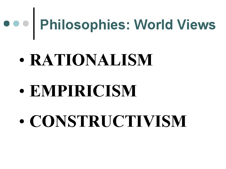 Philosophies: World Views • RATIONALISM • EMPIRICISM • CONSTRUCTIVISM 