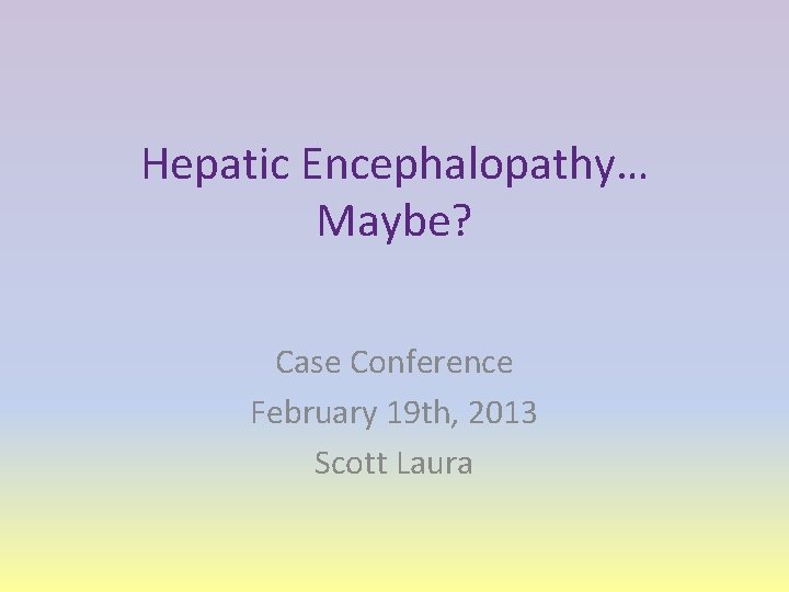 Hepatic Encephalopathy… Maybe? Case Conference February 19 th, 2013 Scott Laura 