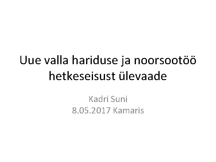 Uue valla hariduse ja noorsootöö hetkeseisust ülevaade Kadri Suni 8. 05. 2017 Kamaris Uue valla hariduse ja noorsootöö hetkeseisust ülevaade Kadri Suni 8. 05. 2017 Kamaris