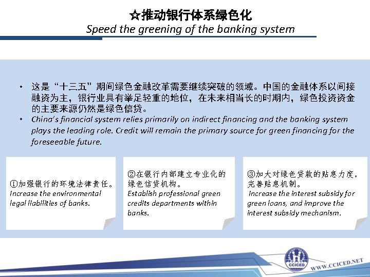 ☆推动银行体系绿色化 Speed the greening of the banking system • 这是“十三五”期间绿色金融改革需要继续突破的领域。中国的金融体系以间接 融资为主，银行业具有举足轻重的地位，在未来相当长的时期内，绿色投资资金 的主要来源仍然是绿色信贷。 • China’s