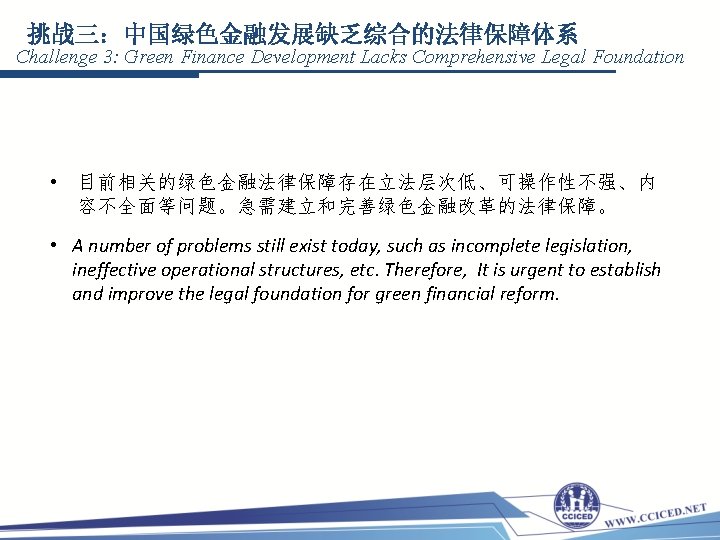 挑战三：中国绿色金融发展缺乏综合的法律保障体系 Challenge 3: Green Finance Development Lacks Comprehensive Legal Foundation • 目前相关的绿色金融法律保障存在立法层次低、可操作性不强、内 容不全面等问题。急需建立和完善绿色金融改革的法律保障。 •