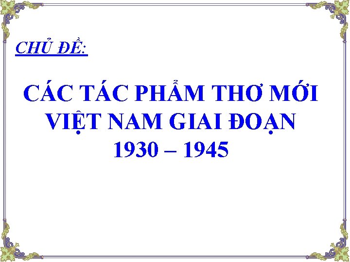 CHỦ ĐỀ: CÁC TÁC PHẨM THƠ MỚI VIỆT NAM GIAI ĐOẠN 1930 – 1945