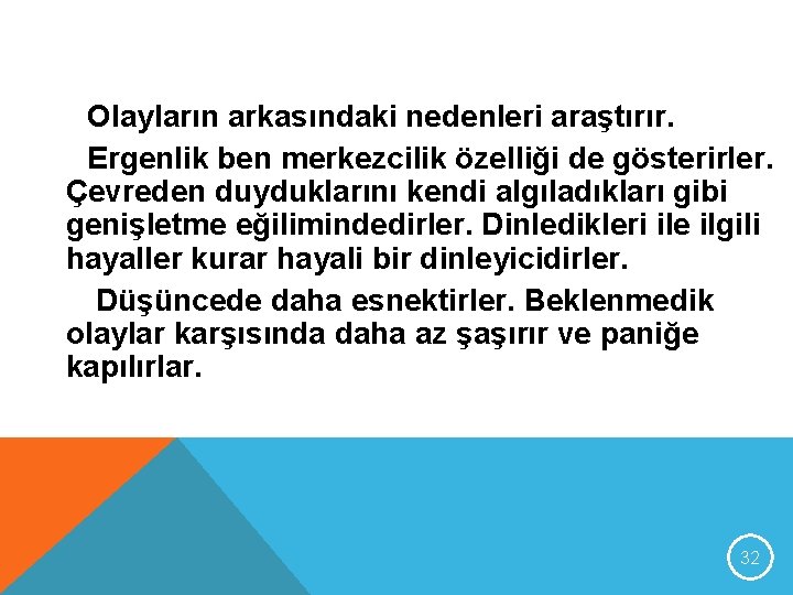 Olayların arkasındaki nedenleri araştırır. Ergenlik ben merkezcilik özelliği de gösterirler. Çevreden duyduklarını kendi algıladıkları