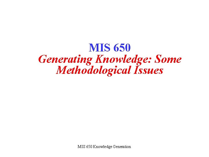 MIS 650 Generating Knowledge: Some Methodological Issues MIS 650 Knowledge Generation 