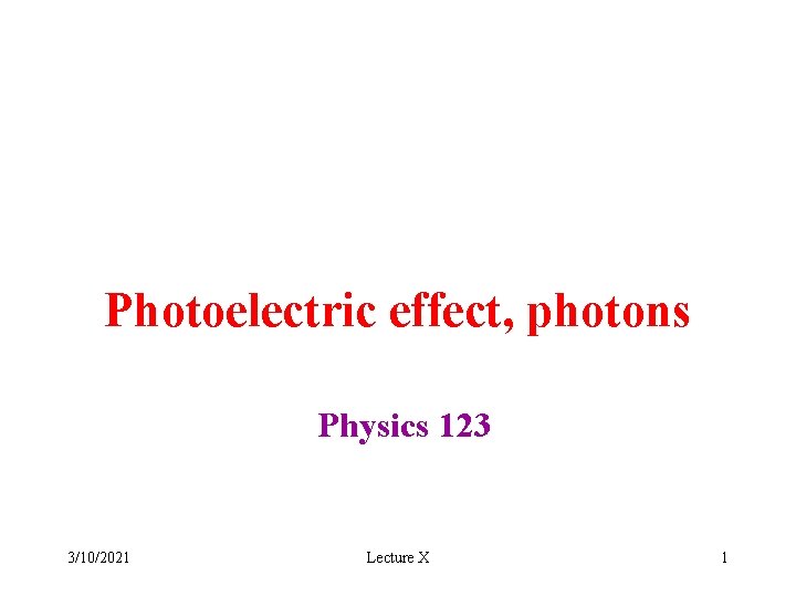 Photoelectric effect, photons Physics 123 3/10/2021 Lecture X 1 