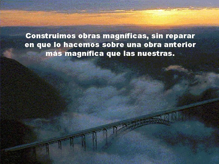 Construimos obras magníficas, sin reparar en que lo hacemos sobre una obra anterior más