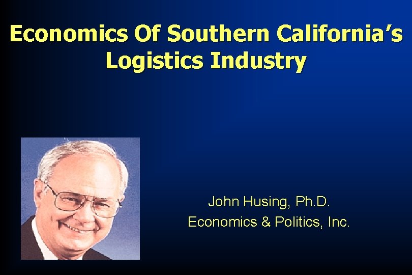 Economics Of Southern California’s Logistics Industry John Husing, Ph. D. Economics & Politics, Inc.