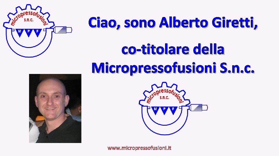 Ciao, sono Alberto Giretti, co-titolare della Micropressofusioni S. n. c. www. micropressofusioni. it 