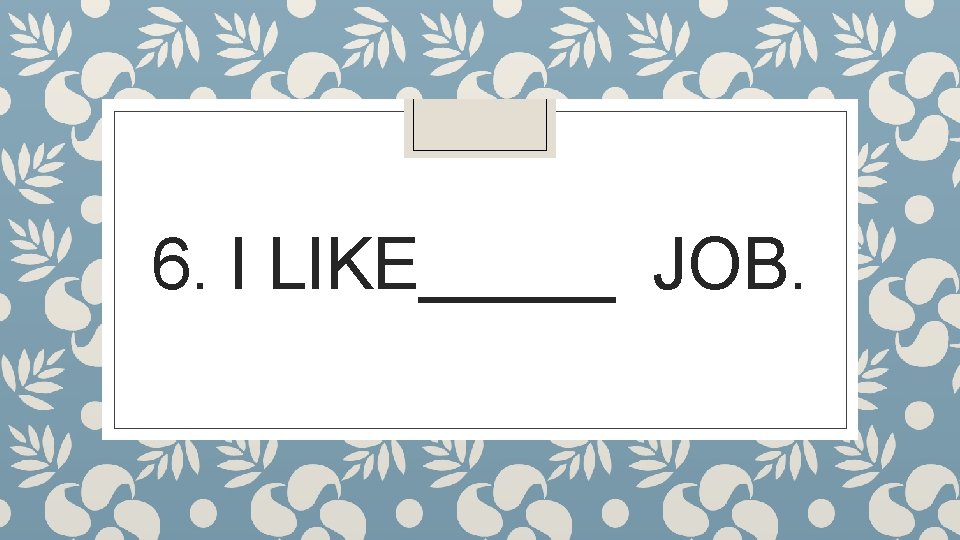 6. I LIKE_____ JOB. 