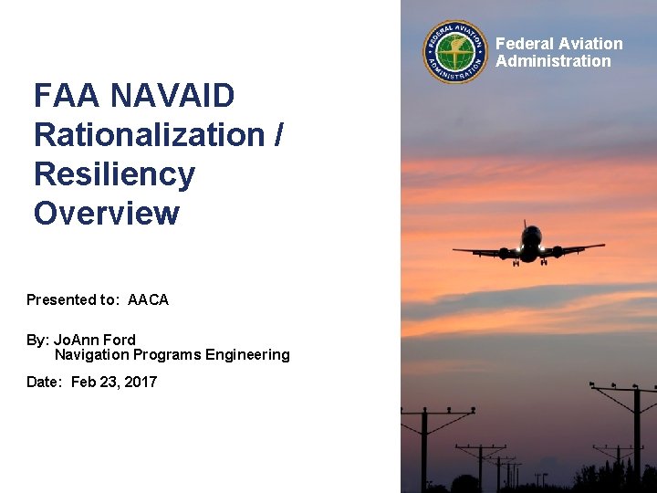 Federal Aviation Administration FAA NAVAID Rationalization / Resiliency Overview Presented to: AACA By: Jo.