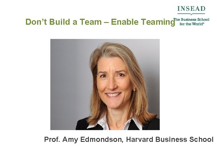 Don’t Build a Team – Enable Teaming Prof. Amy Edmondson, Harvard Business School 