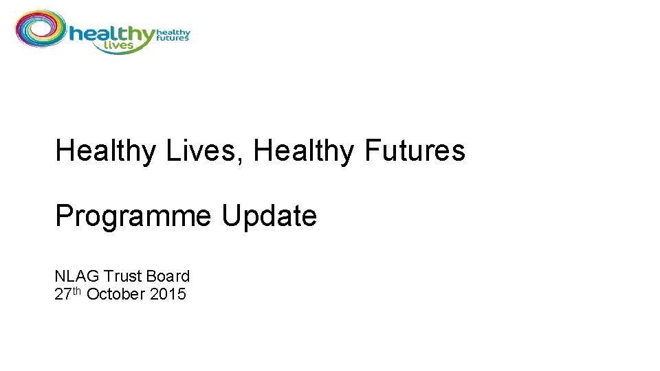 Healthy Lives, Healthy Futures Programme Update NLAG Trust Board 27 th October 2015 