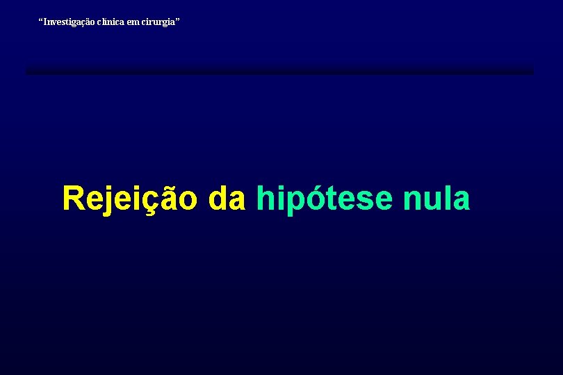 “Investigação clínica em cirurgia” Rejeição da hipótese nula “Investigação clínica em cirurgia” Rejeição da hipótese nula