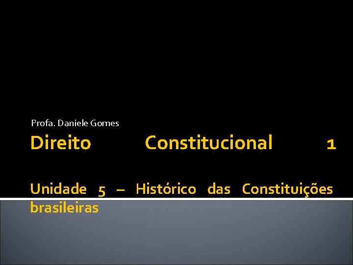 Profa. Daniele Gomes Direito Constitucional 1 Unidade 5 – Histórico das Constituições brasileiras 