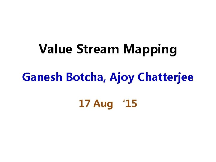 Value Stream Mapping Ganesh Botcha, Ajoy Chatterjee 17 Aug ‘ 15 