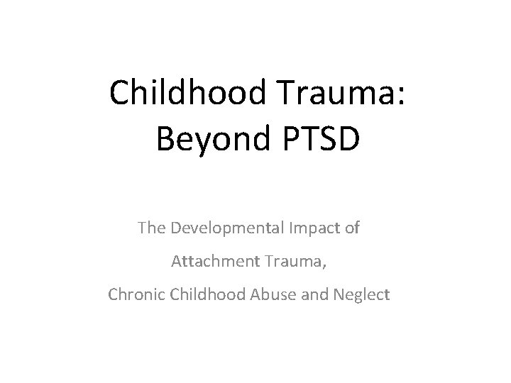 Childhood Trauma: Beyond PTSD The Developmental Impact of Attachment Trauma, Chronic Childhood Abuse and