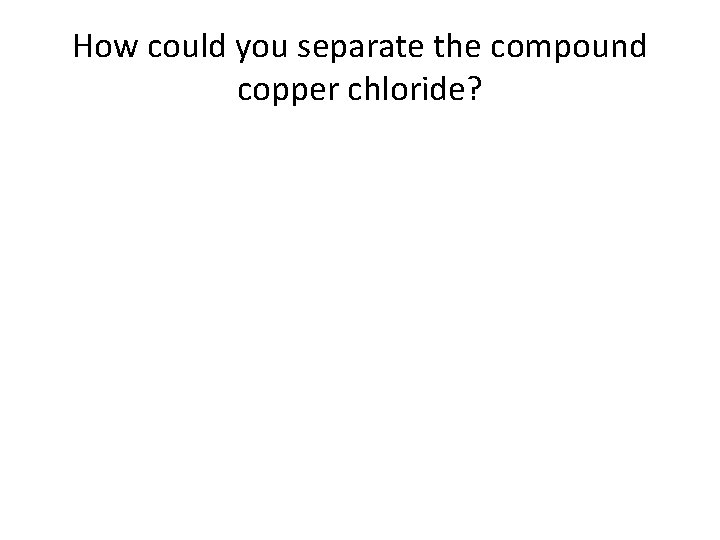 How could you separate the compound copper chloride? 