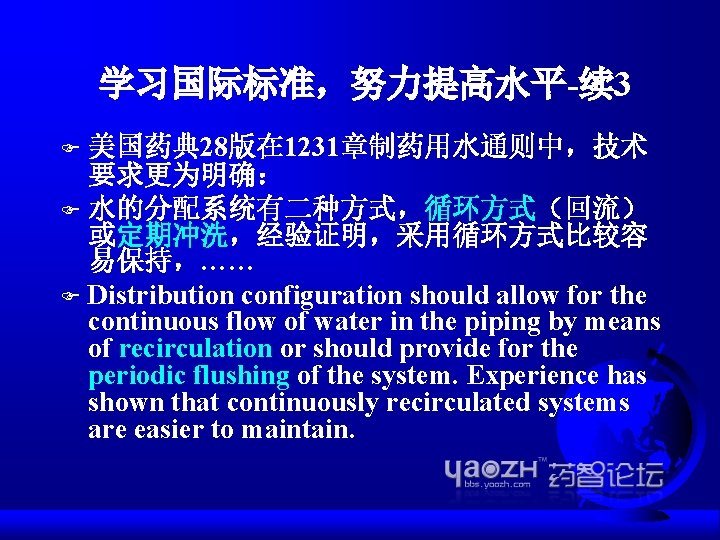 学习国际标准，努力提高水平-续 3 美国药典 28版在 1231章制药用水通则中，技术 要求更为明确： F 水的分配系统有二种方式，循环方式（回流） 或定期冲洗，经验证明，采用循环方式比较容 易保持，…… F Distribution configuration should