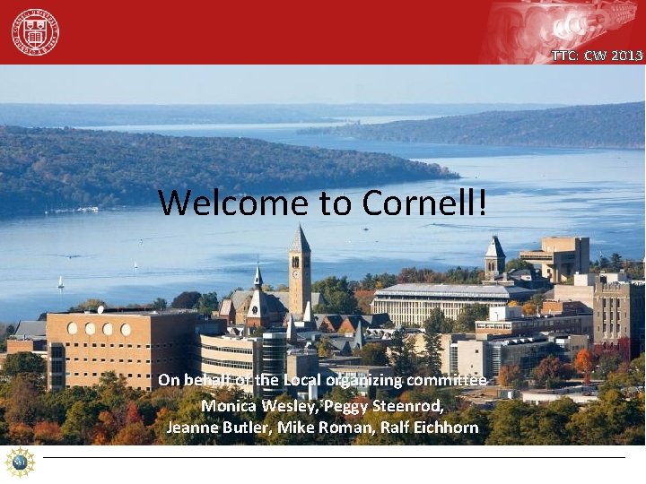 TTC: CW 2013 Welcome to Cornell! On behalf of the Local organizing committee Monica TTC: CW 2013 Welcome to Cornell! On behalf of the Local organizing committee Monica
