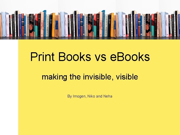 Print Books vs e. Books making the invisible, visible By Imogen, Niko and Neha