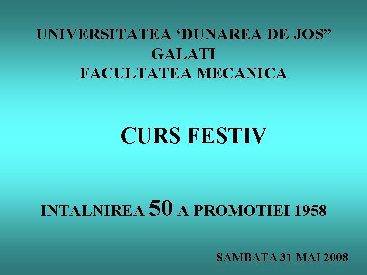 UNIVERSITATEA ‘DUNAREA DE JOS” GALATI FACULTATEA MECANICA CURS FESTIV INTALNIREA 50 A PROMOTIEI 1958