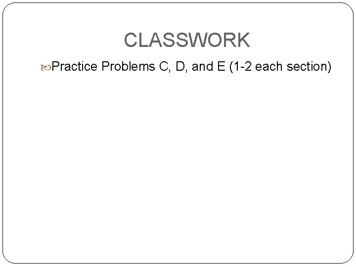 CLASSWORK Practice Problems C, D, and E (1 -2 each section) 