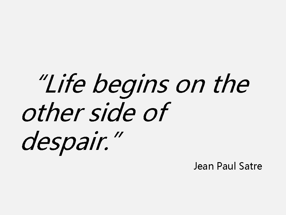 “Life begins on the other side of despair. ” Jean Paul Satre 