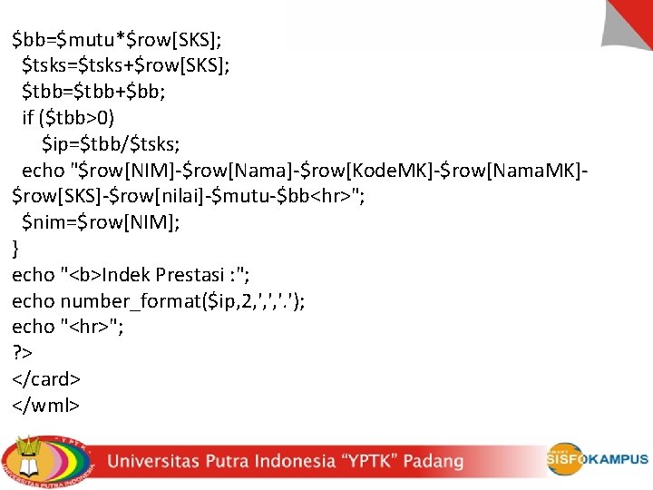 $bb=$mutu*$row[SKS]; $tsks=$tsks+$row[SKS]; $tbb=$tbb+$bb; if ($tbb>0) $ip=$tbb/$tsks; echo "$row[NIM]-$row[Nama]-$row[Kode. MK]-$row[Nama. MK]$row[SKS]-$row[nilai]-$mutu-$bb<hr>"; $nim=$row[NIM]; } echo "<b>Indek