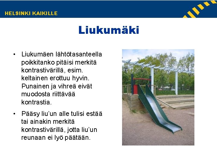 HELSINKI KAIKILLE Liukumäki • Liukumäen lähtötasanteella poikkitanko pitäisi merkitä kontrastivärillä, esim. keltainen erottuu hyvin. HELSINKI KAIKILLE Liukumäki • Liukumäen lähtötasanteella poikkitanko pitäisi merkitä kontrastivärillä, esim. keltainen erottuu hyvin.
