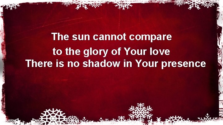 The sun cannot compare to the glory of Your love There is no shadow