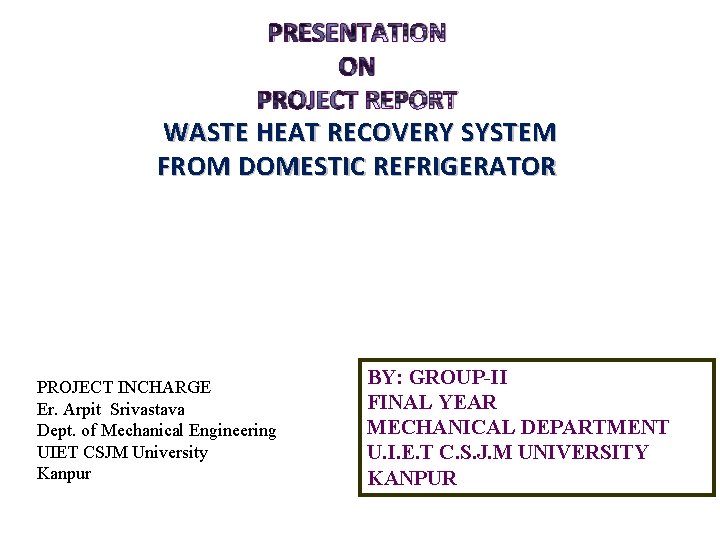 PRESENTATION ON PROJECT REPORT WASTE HEAT RECOVERY SYSTEM FROM DOMESTIC REFRIGERATOR PROJECT INCHARGE Er. PRESENTATION ON PROJECT REPORT WASTE HEAT RECOVERY SYSTEM FROM DOMESTIC REFRIGERATOR PROJECT INCHARGE Er.