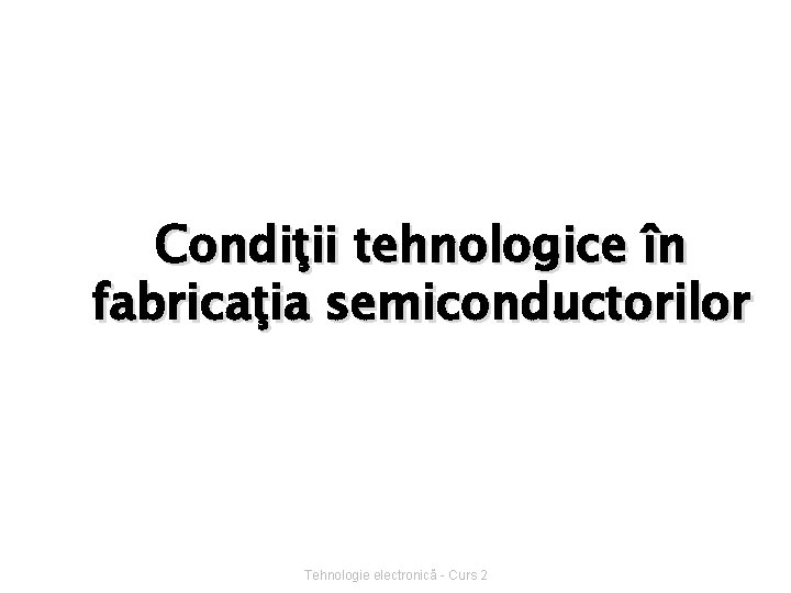 Condiţii tehnologice în fabricaţia semiconductorilor Tehnologie electronică - Curs 2 