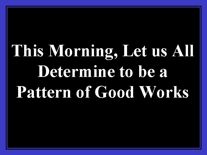 This Morning, Let us All Determine to be a Pattern of Good Works 
