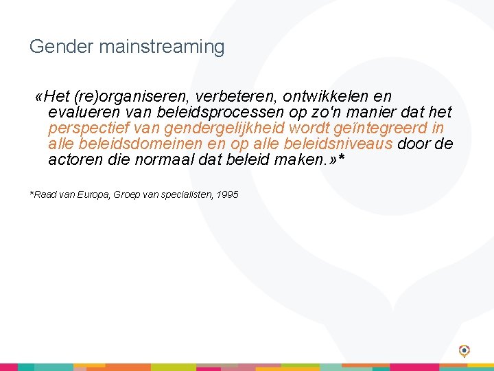 Gender mainstreaming «Het (re)organiseren, verbeteren, ontwikkelen en evalueren van beleidsprocessen op zo'n manier dat