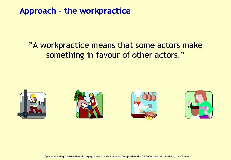 Approach - the workpractice ”A workpractice means that some actors make something in favour