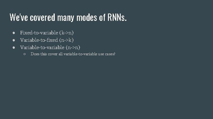 We've covered many modes of RNNs. ● Fixed-to-variable (k->n) ● Variable-to-fixed (n->k) ● Variable-to-variable