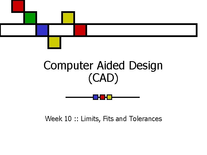 Computer Aided Design (CAD) Week 10 : : Limits, Fits and Tolerances Computer Aided Design (CAD) Week 10 : : Limits, Fits and Tolerances